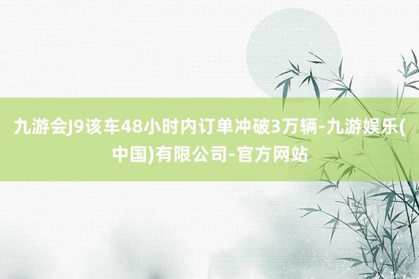 九游会J9该车48小时内订单冲破3万辆-九游娱乐(中国)有限公司-官方网站