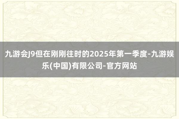 九游会J9但在刚刚往时的2025年第一季度-九游娱乐(中国)有限公司-官方网站