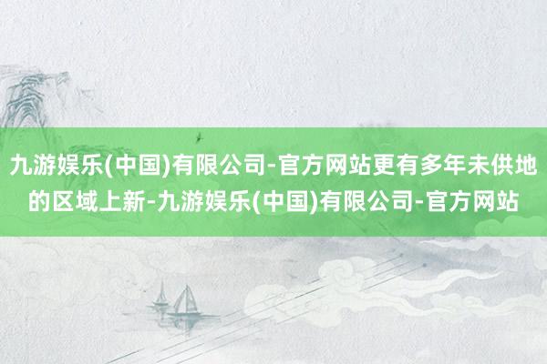 九游娱乐(中国)有限公司-官方网站更有多年未供地的区域上新-九游娱乐(中国)有限公司-官方网站