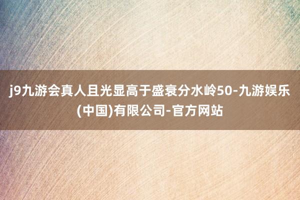 j9九游会真人且光显高于盛衰分水岭50-九游娱乐(中国)有限公司-官方网站