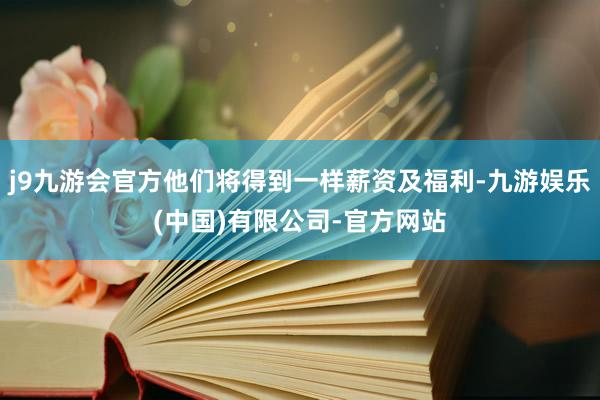 j9九游会官方他们将得到一样薪资及福利-九游娱乐(中国)有限公司-官方网站