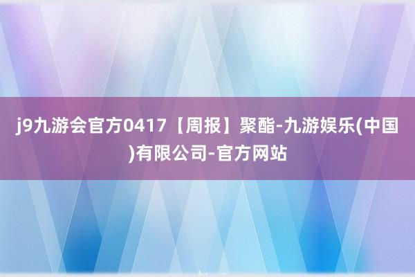 j9九游会官方0417【周报】聚酯-九游娱乐(中国)有限公司-官方网站