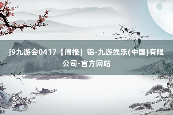 j9九游会0417【周报】铝-九游娱乐(中国)有限公司-官方网站