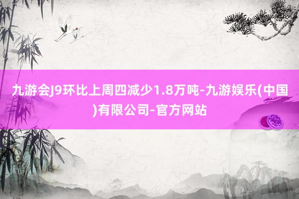 九游会J9环比上周四减少1.8万吨-九游娱乐(中国)有限公司-官方网站