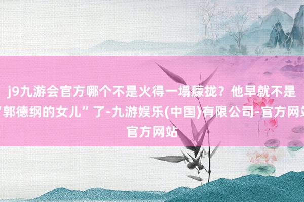 j9九游会官方哪个不是火得一塌朦拢?他早就不是“郭德纲的女儿”了-九游娱乐(中国)有限公司-官方网站