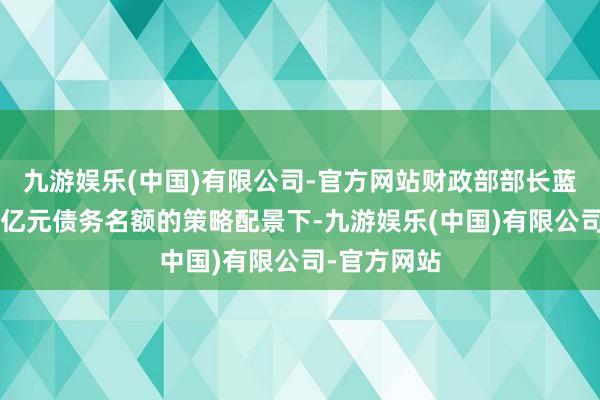 九游娱乐(中国)有限公司-官方网站财政部部长蓝佛何在6万亿元债务名额的策略配景下-九游娱乐(中国)有限公司-官方网站