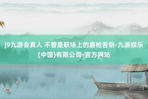 j9九游会真人 不管是职场上的唇枪舌剑-九游娱乐(中国)有限公司-官方网站