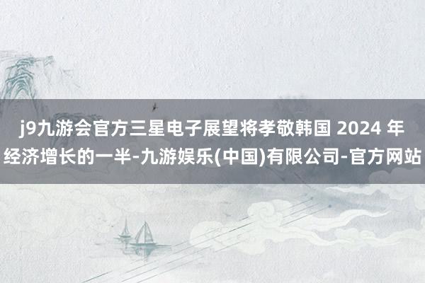 j9九游会官方三星电子展望将孝敬韩国 2024 年经济增长的一半-九游娱乐(中国)有限公司-官方网站