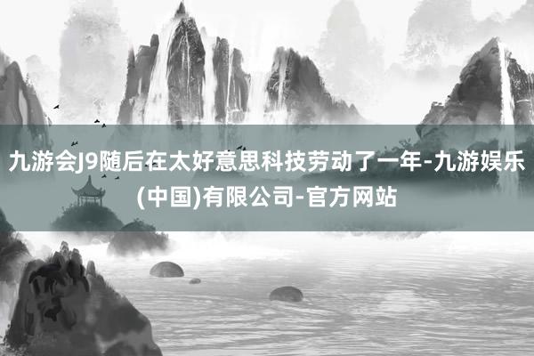 九游会J9随后在太好意思科技劳动了一年-九游娱乐(中国)有限公司-官方网站