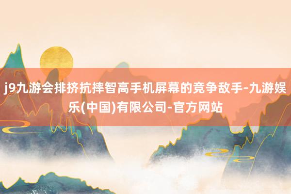 j9九游会排挤抗摔智高手机屏幕的竞争敌手-九游娱乐(中国)有限公司-官方网站