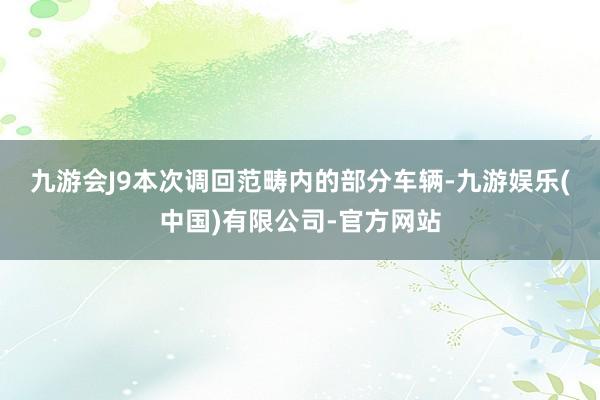 九游会J9 本次调回范畴内的部分车辆-九游娱乐(中国)有限公司-官方网站