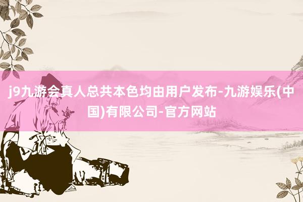 j9九游会真人总共本色均由用户发布-九游娱乐(中国)有限公司-官方网站