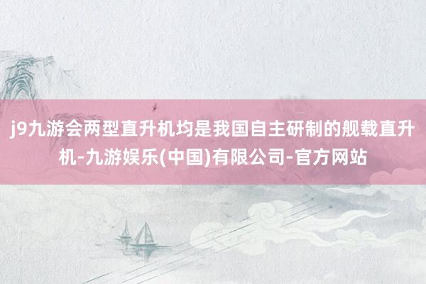 j9九游会两型直升机均是我国自主研制的舰载直升机-九游娱乐(中国)有限公司-官方网站