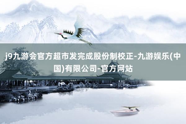 j9九游会官方超市发完成股份制校正-九游娱乐(中国)有限公司-官方网站