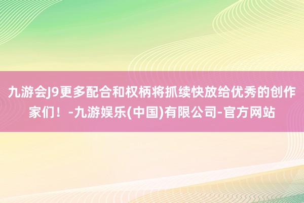 九游会J9更多配合和权柄将抓续快放给优秀的创作家们!-九游娱乐(中国)有限公司-官方网站