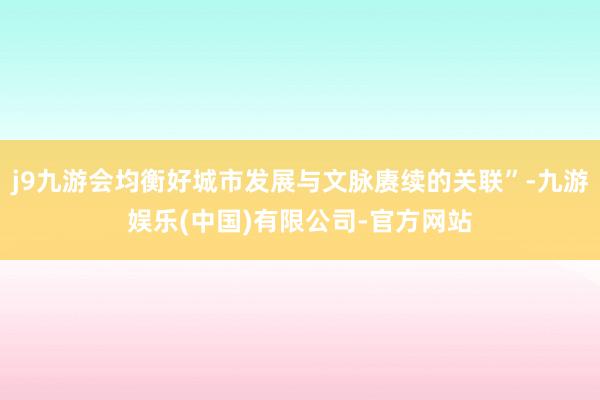 j9九游会均衡好城市发展与文脉赓续的关联”-九游娱乐(中国)有限公司-官方网站