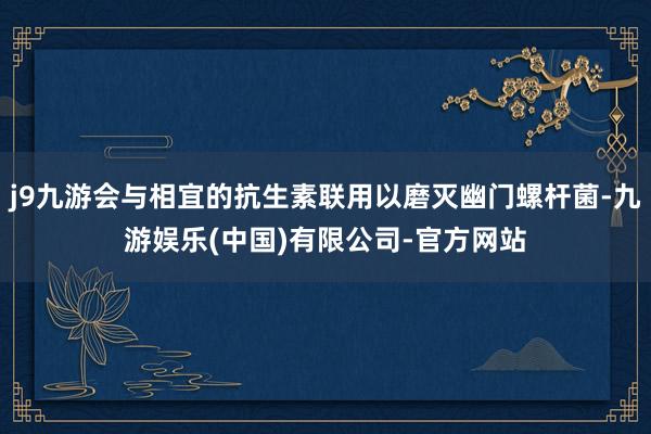j9九游会与相宜的抗生素联用以磨灭幽门螺杆菌-九游娱乐(中国)有限公司-官方网站