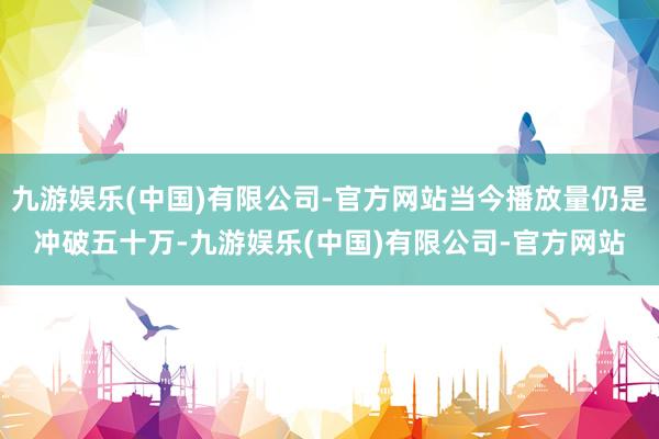 九游娱乐(中国)有限公司-官方网站当今播放量仍是冲破五十万-九游娱乐(中国)有限公司-官方网站