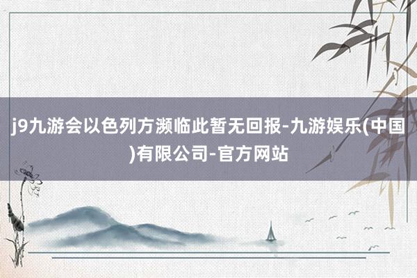 j9九游会以色列方濒临此暂无回报-九游娱乐(中国)有限公司-官方网站