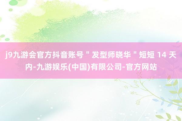 j9九游会官方抖音账号"发型师晓华"短短 14 天内-九游娱乐(中国)有限公司-官方网站