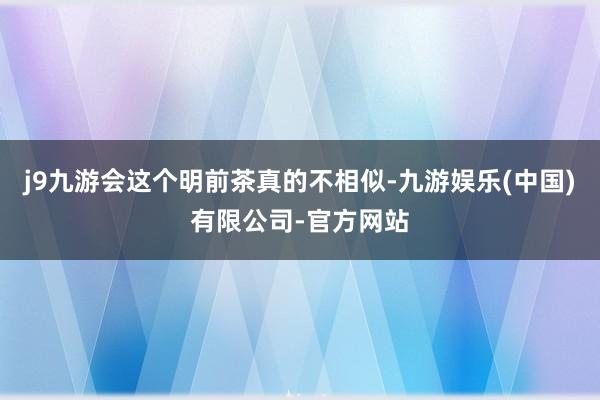 j9九游会这个明前茶真的不相似-九游娱乐(中国)有限公司-官方网站