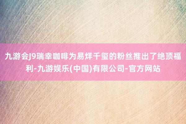 九游会J9瑞幸咖啡为易烊千玺的粉丝推出了绝顶福利-九游娱乐(中国)有限公司-官方网站