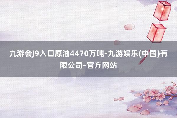 九游会J9入口原油4470万吨-九游娱乐(中国)有限公司-官方网站