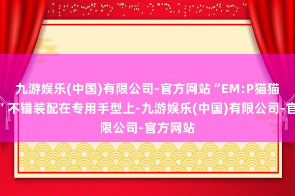 九游娱乐(中国)有限公司-官方网站“EM:P猫猫手榴弹”不错装配在专用手型上-九游娱乐(中国)有限公司-官方网站