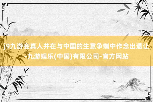 j9九游会真人并在与中国的生意争端中作念出退让-九游娱乐(中国)有限公司-官方网站