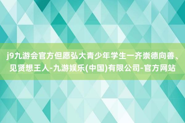 j9九游会官方但愿弘大青少年学生一齐崇德向善、见贤想王人-九游娱乐(中国)有限公司-官方网站
