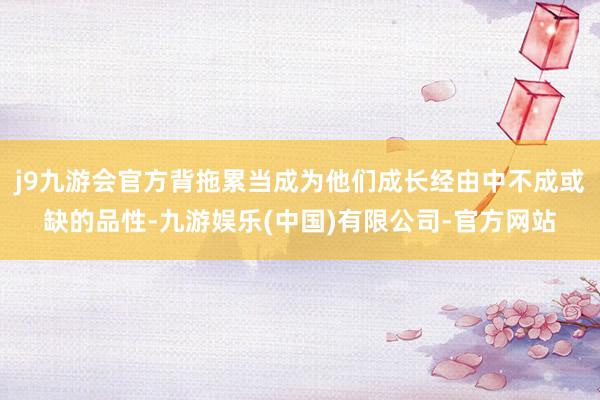 j9九游会官方背拖累当成为他们成长经由中不成或缺的品性-九游娱乐(中国)有限公司-官方网站