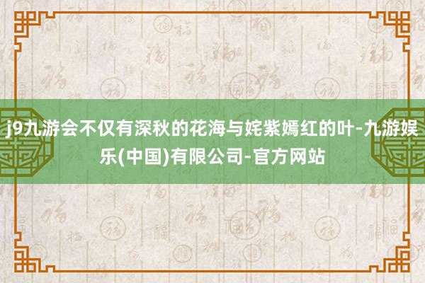 j9九游会不仅有深秋的花海与姹紫嫣红的叶-九游娱乐(中国)有限公司-官方网站