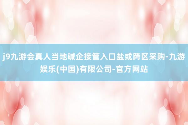 j9九游会真人当地碱企接管入口盐或跨区采购-九游娱乐(中国)有限公司-官方网站