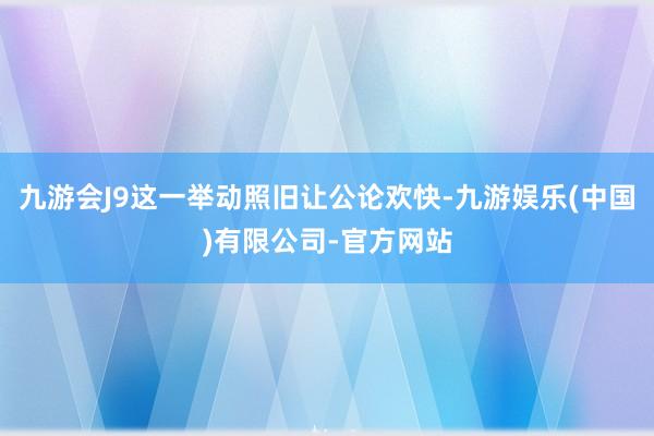 九游会J9这一举动照旧让公论欢快-九游娱乐(中国)有限公司-官方网站