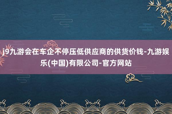 j9九游会在车企不停压低供应商的供货价钱-九游娱乐(中国)有限公司-官方网站