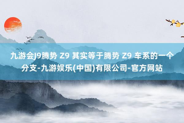 九游会J9腾势 Z9 其实等于腾势 Z9 车系的一个分支-九游娱乐(中国)有限公司-官方网站