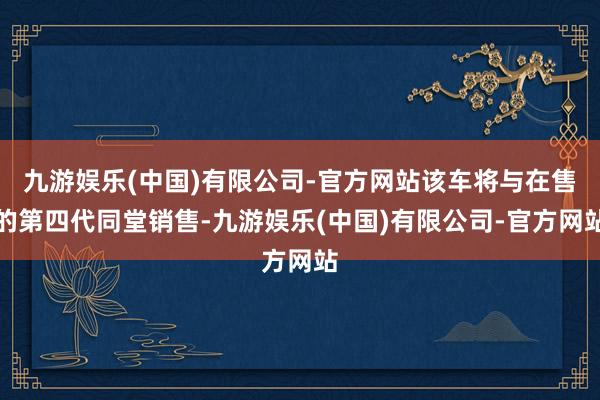 九游娱乐(中国)有限公司-官方网站该车将与在售的第四代同堂销售-九游娱乐(中国)有限公司-官方网站