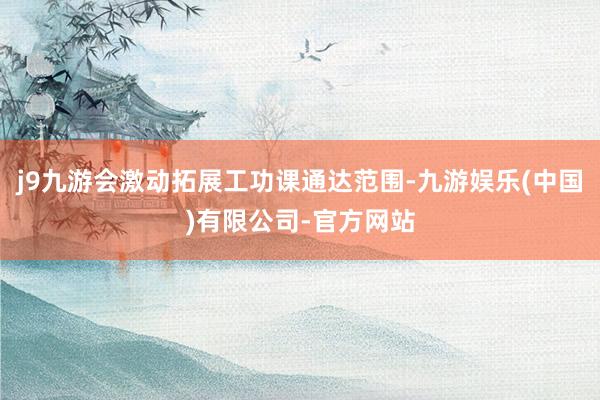 j9九游会激动拓展工功课通达范围-九游娱乐(中国)有限公司-官方网站