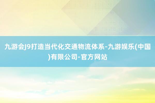 九游会J9打造当代化交通物流体系-九游娱乐(中国)有限公司-官方网站