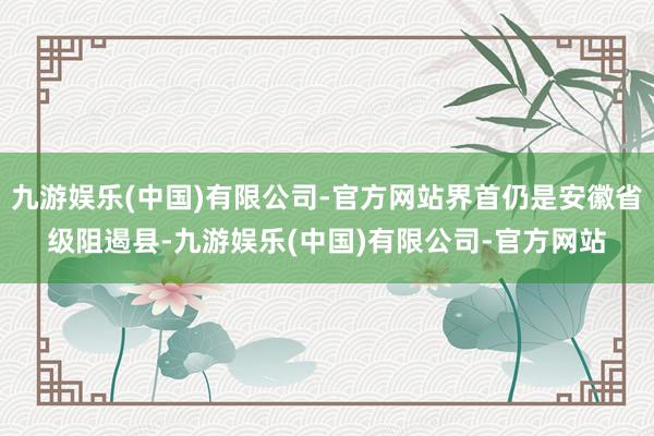 九游娱乐(中国)有限公司-官方网站界首仍是安徽省级阻遏县-九游娱乐(中国)有限公司-官方网站