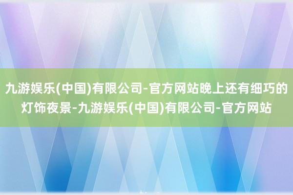 九游娱乐(中国)有限公司-官方网站晚上还有细巧的灯饰夜景-九游娱乐(中国)有限公司-官方网站