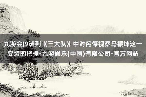 九游会J9谈到《三大队》中对侘傺视察马振坤这一变装的把捏-九游娱乐(中国)有限公司-官方网站