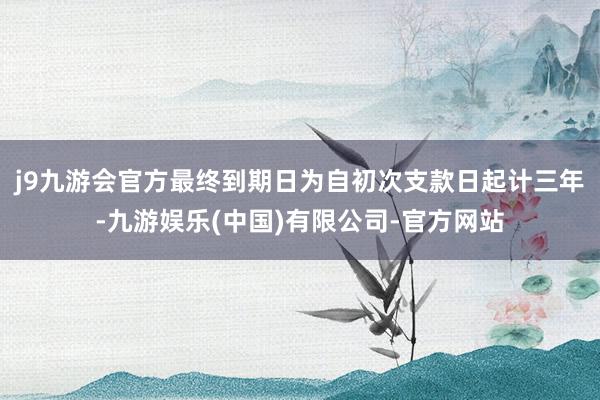 j9九游会官方最终到期日为自初次支款日起计三年-九游娱乐(中国)有限公司-官方网站