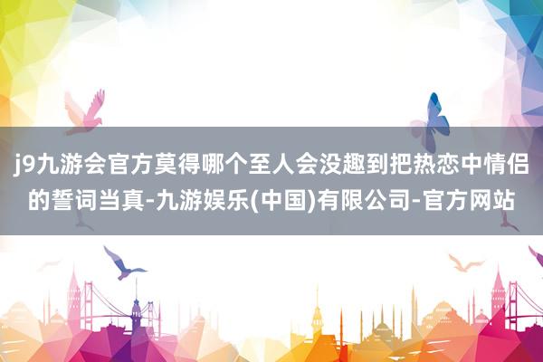 j9九游会官方莫得哪个至人会没趣到把热恋中情侣的誓词当真-九游娱乐(中国)有限公司-官方网站