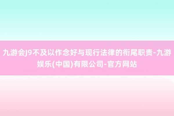 九游会J9不及以作念好与现行法律的衔尾职责-九游娱乐(中国)有限公司-官方网站