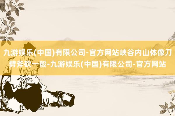 九游娱乐(中国)有限公司-官方网站峡谷内山体像刀劈斧砍一般-九游娱乐(中国)有限公司-官方网站