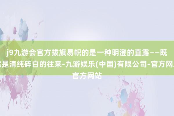 j9九游会官方拔旗易帜的是一种明澄的直露——既然是清纯碎白的往来-九游娱乐(中国)有限公司-官方网站