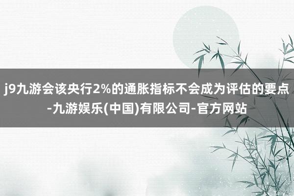 j9九游会该央行2%的通胀指标不会成为评估的要点-九游娱乐(中国)有限公司-官方网站