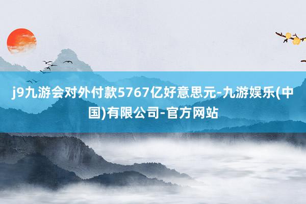 j9九游会对外付款5767亿好意思元-九游娱乐(中国)有限公司-官方网站