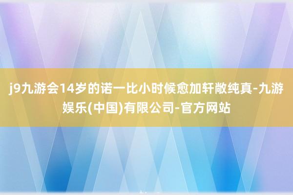 j9九游会14岁的诺一比小时候愈加轩敞纯真-九游娱乐(中国)有限公司-官方网站
